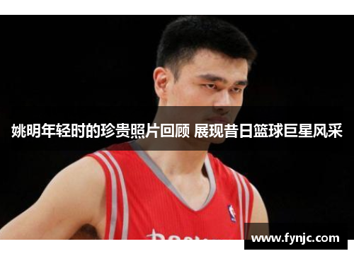 姚明年轻时的珍贵照片回顾 展现昔日篮球巨星风采