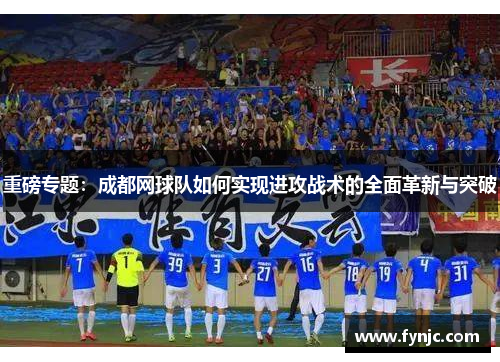 重磅专题：成都网球队如何实现进攻战术的全面革新与突破