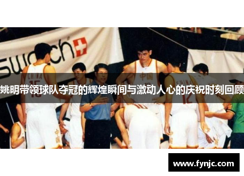 姚明带领球队夺冠的辉煌瞬间与激动人心的庆祝时刻回顾