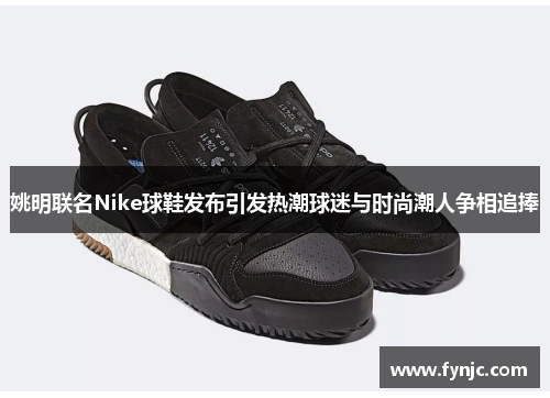 姚明联名Nike球鞋发布引发热潮球迷与时尚潮人争相追捧