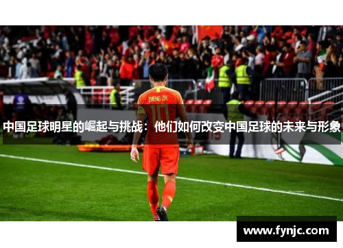 中国足球明星的崛起与挑战：他们如何改变中国足球的未来与形象