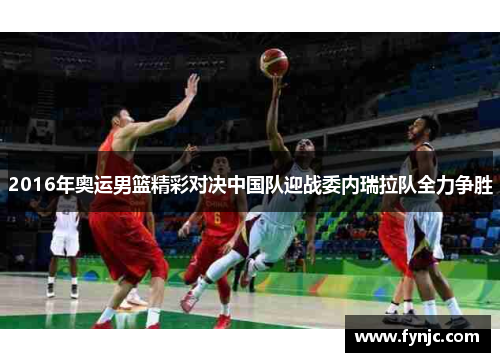 2016年奥运男篮精彩对决中国队迎战委内瑞拉队全力争胜