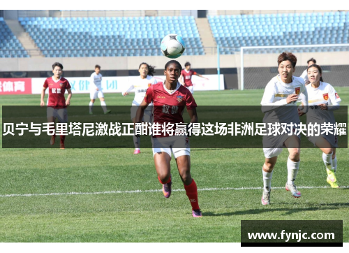 贝宁与毛里塔尼激战正酣谁将赢得这场非洲足球对决的荣耀